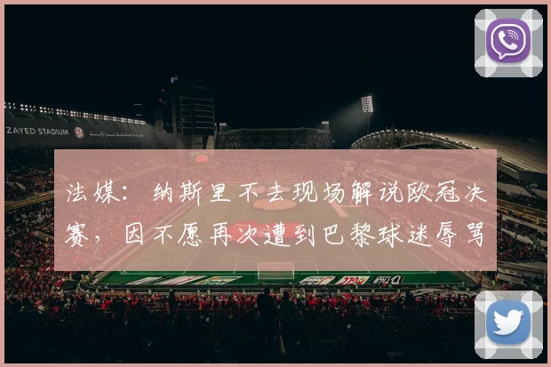 法媒：纳斯里不去现场解说欧冠决赛，因不愿再次遭到巴黎球迷辱骂