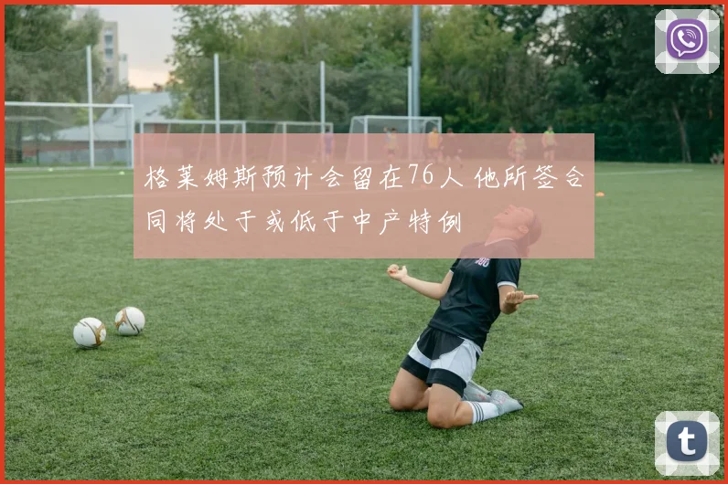 格莱姆斯预计会留在76人 他所签合同将处于或低于中产特例